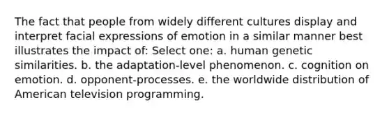 The fact that people from widely different cultures display and interpret facial expressions of emotion in a similar manner best illustrates the impact of: Select one: a. human genetic similarities. b. the adaptation-level phenomenon. c. cognition on emotion. d. opponent-processes. e. the worldwide distribution of American television programming.