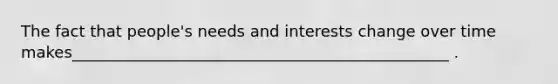 The fact that people's needs and interests change over time makes________________________________________________ .