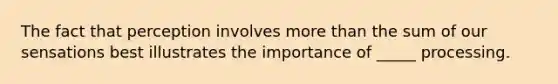 The fact that perception involves more than the sum of our sensations best illustrates the importance of _____ processing.