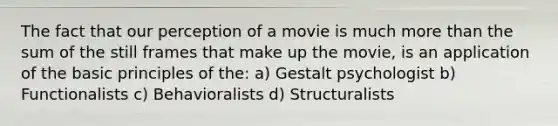 The fact that our perception of a movie is much more than the sum of the still frames that make up the movie, is an application of the basic principles of the: a) Gestalt psychologist b) Functionalists c) Behavioralists d) Structuralists