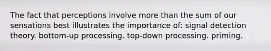 The fact that perceptions involve more than the sum of our sensations best illustrates the importance of: signal detection theory. bottom-up processing. top-down processing. priming.