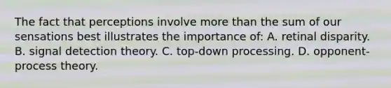 The fact that perceptions involve more than the sum of our sensations best illustrates the importance of: A. retinal disparity. B. signal detection theory. C. top-down processing. D. opponent-process theory.