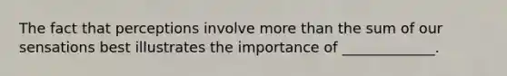 The fact that perceptions involve more than the sum of our sensations best illustrates the importance of _____________.