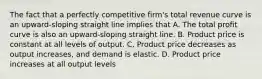 The fact that a perfectly competitive firm's total revenue curve is an upward-sloping straight line implies that A. The total profit curve is also an upward-sloping straight line. B. Product price is constant at all levels of output. C. Product price decreases as output increases, and demand is elastic. D. Product price increases at all output levels