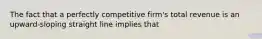 The fact that a perfectly competitive firm's total revenue is an upward-sloping straight line implies that