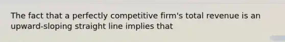 The fact that a perfectly competitive firm's total revenue is an upward-sloping straight line implies that