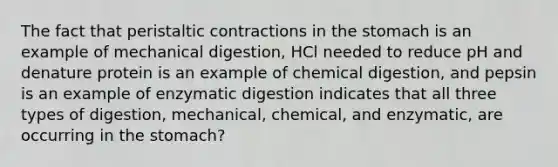 The fact that peristaltic contractions in the stomach is an example of mechanical digestion, HCl needed to reduce pH and denature protein is an example of chemical digestion, and pepsin is an example of enzymatic digestion indicates that all three types of digestion, mechanical, chemical, and enzymatic, are occurring in the stomach?