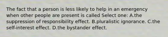 The fact that a person is less likely to help in an emergency when other people are present is called Select one: A.the suppression of responsibility effect. B.pluralistic ignorance. C.the self-interest effect. D.the bystander effect.