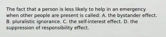 The fact that a person is less likely to help in an emergency when other people are present is called: A. the bystander effect. B. pluralistic ignorance. C. the self-interest effect. D. the suppression of responsibility effect.