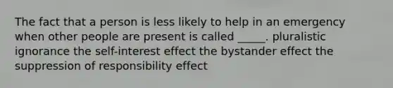 The fact that a person is less likely to help in an emergency when other people are present is called _____. pluralistic ignorance the self-interest effect the bystander effect the suppression of responsibility effect