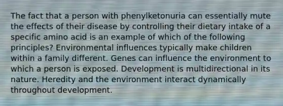 ​The fact that a person with phenylketonuria can essentially mute the effects of their disease by controlling their dietary intake of a specific amino acid is an example of which of the following principles? ​Environmental influences typically make children within a family different. ​Genes can influence the environment to which a person is exposed. ​Development is multidirectional in its nature. ​Heredity and the environment interact dynamically throughout development.