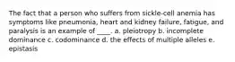 The fact that a person who suffers from sickle-cell anemia has symptoms like pneumonia, heart and kidney failure, fatigue, and paralysis is an example of ____. a. pleiotropy b. incomplete dominance c. codominance d. the effects of multiple alleles e. epistasis