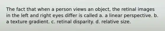 The fact that when a person views an object, the retinal images in the left and right eyes differ is called a. a linear perspective. b. a texture gradient. c. retinal disparity. d. relative size.