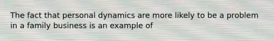 The fact that personal dynamics are more likely to be a problem in a family business is an example of