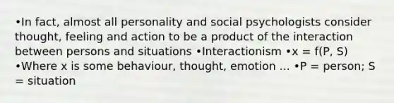 •In fact, almost all personality and social psychologists consider thought, feeling and action to be a product of the interaction between persons and situations •Interactionism •x = f(P, S) •Where x is some behaviour, thought, emotion ... •P = person; S = situation