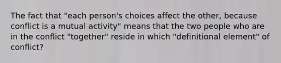 The fact that "each person's choices affect the other, because conflict is a mutual activity" means that the two people who are in the conflict "together" reside in which "definitional element" of conflict?