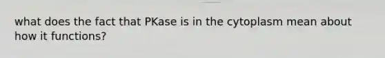 what does the fact that PKase is in the cytoplasm mean about how it functions?