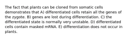 The fact that plants can be cloned from somatic cells demonstrates that A) differentiated cells retain all the genes of the zygote. B) genes are lost during differentiation. C) the differentiated state is normally very unstable. D) differentiated cells contain masked mRNA. E) differentiation does not occur in plants.