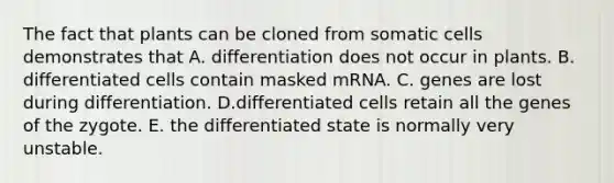 The fact that plants can be cloned from somatic cells demonstrates that A. differentiation does not occur in plants. B. differentiated cells contain masked mRNA. C. genes are lost during differentiation. D.differentiated cells retain all the genes of the zygote. E. the differentiated state is normally very unstable.