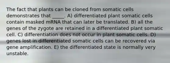 The fact that plants can be cloned from somatic cells demonstrates that _____. A) differentiated plant somatic cells contain masked mRNA that can later be translated. B) all the genes of the zygote are retained in a differentiated plant somatic cell. C) differentiation does not occur in plant somatic cells. D) genes lost in differentiated somatic cells can be recovered via gene amplification. E) the differentiated state is normally very unstable.