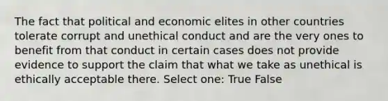 The fact that political and economic elites in other countries tolerate corrupt and unethical conduct and are the very ones to benefit from that conduct in certain cases does not provide evidence to support the claim that what we take as unethical is ethically acceptable there. Select one: True False