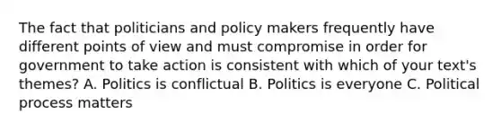 The fact that politicians and policy makers frequently have different points of view and must compromise in order for government to take action is consistent with which of your text's themes? A. Politics is conflictual B. Politics is everyone C. Political process matters