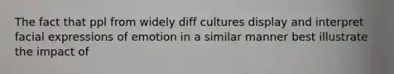 The fact that ppl from widely diff cultures display and interpret facial expressions of emotion in a similar manner best illustrate the impact of