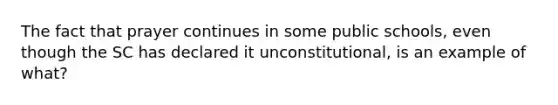 The fact that prayer continues in some public schools, even though the SC has declared it unconstitutional, is an example of what?