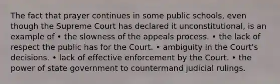 The fact that prayer continues in some public schools, even though the Supreme Court has declared it unconstitutional, is an example of • the slowness of the appeals process. • the lack of respect the public has for the Court. • ambiguity in the Court's decisions. • lack of effective enforcement by the Court. • the power of state government to countermand judicial rulings.