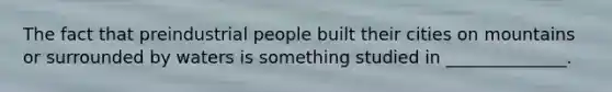 The fact that preindustrial people built their cities on mountains or surrounded by waters is something studied in ______________.