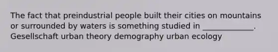 The fact that preindustrial people built their cities on mountains or surrounded by waters is something studied in _____________. Gesellschaft urban theory demography urban ecology