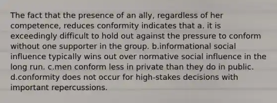 The fact that the presence of an ally, regardless of her competence, reduces conformity indicates that a. it is exceedingly difficult to hold out against the pressure to conform without one supporter in the group. b.informational social influence typically wins out over normative social influence in the long run. c.men conform less in private than they do in public. d.conformity does not occur for high-stakes decisions with important repercussions.