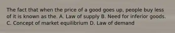 The fact that when the price of a good goes up, people buy less of it is known as the. A. Law of supply B. Need for inferior goods. C. Concept of market equilibrium D. Law of demand