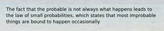 The fact that the probable is not always what happens leads to the law of small probabilities, which states that most improbable things are bound to happen occasionally