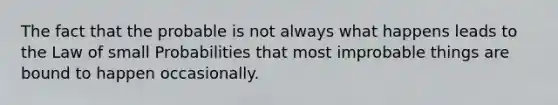 The fact that the probable is not always what happens leads to the Law of small Probabilities that most improbable things are bound to happen occasionally.