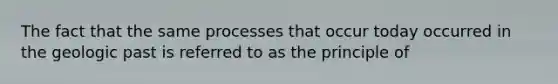 The fact that the same processes that occur today occurred in the geologic past is referred to as the principle of