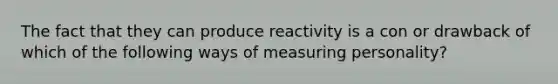 The fact that they can produce reactivity is a con or drawback of which of the following ways of measuring personality?