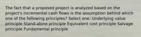 The fact that a proposed project is analyzed based on the project's incremental cash flows is the assumption behind which one of the following principles? Select one: Underlying value principle Stand-alone principle Equivalent cost principle Salvage principle Fundamental principle