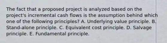 The fact that a proposed project is analyzed based on the project's incremental cash flows is the assumption behind which one of the following principles? A. Underlying value principle. B. Stand-alone principle. C. Equivalent cost principle. D. Salvage principle. E. Fundamental principle.