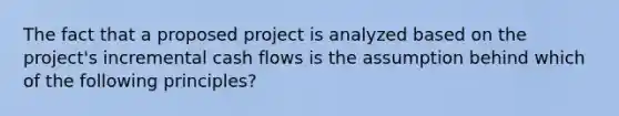 The fact that a proposed project is analyzed based on the project's incremental cash flows is the assumption behind which of the following principles?