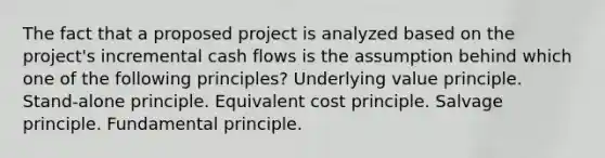 The fact that a proposed project is analyzed based on the project's incremental cash flows is the assumption behind which one of the following principles? Underlying value principle. Stand-alone principle. Equivalent cost principle. Salvage principle. Fundamental principle.