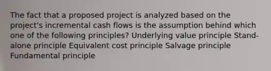 The fact that a proposed project is analyzed based on the project's incremental cash flows is the assumption behind which one of the following principles? Underlying value principle Stand-alone principle Equivalent cost principle Salvage principle Fundamental principle