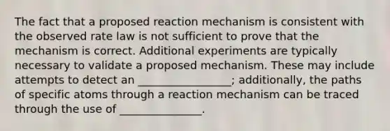 The fact that a proposed reaction mechanism is consistent with the observed rate law is not sufficient to prove that the mechanism is correct. Additional experiments are typically necessary to validate a proposed mechanism. These may include attempts to detect an _________________; additionally, the paths of specific atoms through a reaction mechanism can be traced through the use of _______________.