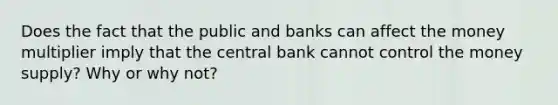 Does the fact that the public and banks can affect the money multiplier imply that the central bank cannot control the money supply? Why or why not?