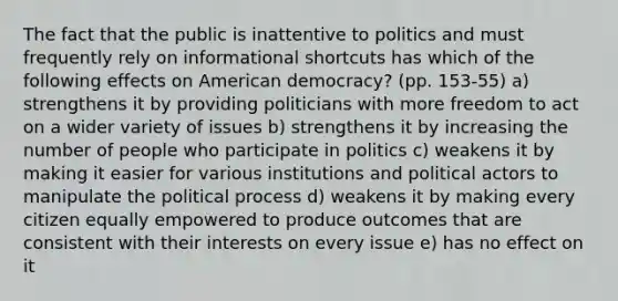 The fact that the public is inattentive to politics and must frequently rely on informational shortcuts has which of the following effects on American democracy? (pp. 153-55) a) strengthens it by providing politicians with more freedom to act on a wider variety of issues b) strengthens it by increasing the number of people who participate in politics c) weakens it by making it easier for various institutions and political actors to manipulate the political process d) weakens it by making every citizen equally empowered to produce outcomes that are consistent with their interests on every issue e) has no effect on it