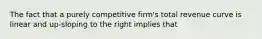 The fact that a purely competitive firm's total revenue curve is linear and up-sloping to the right implies that