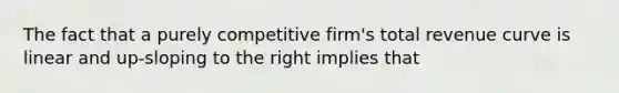 The fact that a purely competitive firm's total revenue curve is linear and up-sloping to the right implies that