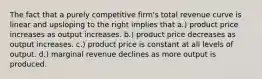 The fact that a purely competitive firm's total revenue curve is linear and upsloping to the right implies that a.) product price increases as output increases. b.) product price decreases as output increases. c.) product price is constant at all levels of output. d.) marginal revenue declines as more output is produced.