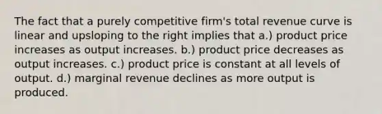 The fact that a purely competitive firm's total revenue curve is linear and upsloping to the right implies that a.) product price increases as output increases. b.) product price decreases as output increases. c.) product price is constant at all levels of output. d.) marginal revenue declines as more output is produced.