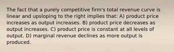 The fact that a purely competitive firm's total revenue curve is linear and upsloping to the right implies that: A) product price increases as output increases. B) product price decreases as output increases. C) product price is constant at all levels of output. D) marginal revenue declines as more output is produced.